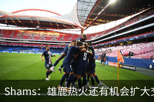 Shams：雄鹿热火还有机会扩大交易 但雄鹿目前希望留下得到的球员